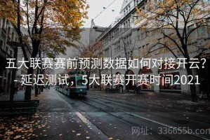 五大联赛赛前预测数据如何对接开云？ - 延迟测试，5大联赛开赛时间2021