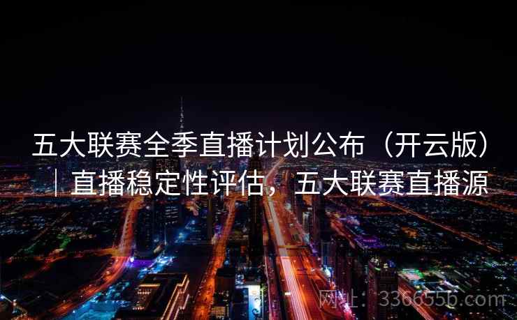五大联赛全季直播计划公布（开云版）｜直播稳定性评估，五大联赛直播源
