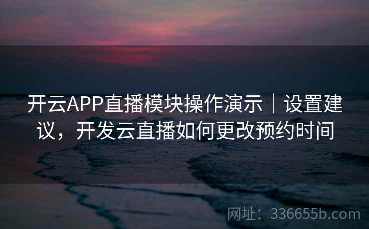 开云APP直播模块操作演示｜设置建议，开发云直播如何更改预约时间