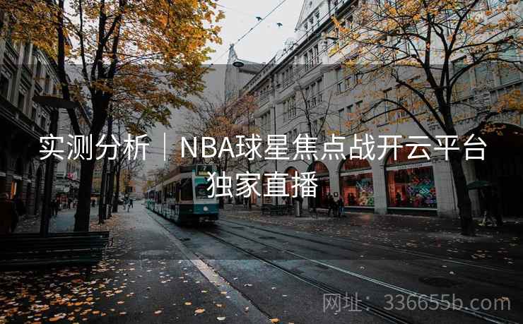 实测分析|NBA球星焦点战开云平台独家直播 实测分析|NBA球星焦点战开云平台独家直播