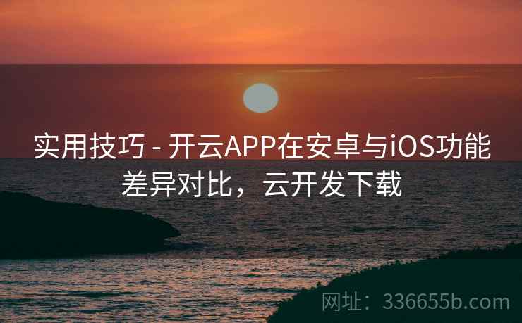 实用技巧 - 开云APP在安卓与iOS功能差异对比，云开发下载