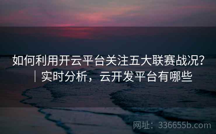 如何利用开云平台关注五大联赛战况?|实时分析,云开发平台有哪些 如何利用开云平台关注五大联赛战况?|实时分析,云开发平台有哪些