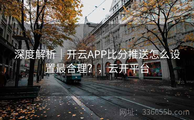 深度解析|开云APP比分推送怎么设置最合理?,云开平台 深度解析|开云APP比分推送怎么设置最合理?,云开平台