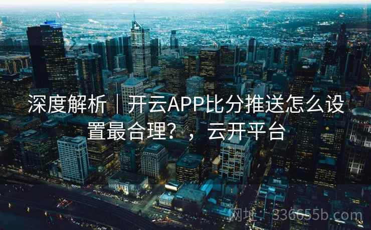 深度解析|开云APP比分推送怎么设置最合理?,云开平台 深度解析|开云APP比分推送怎么设置最合理?,云开平台