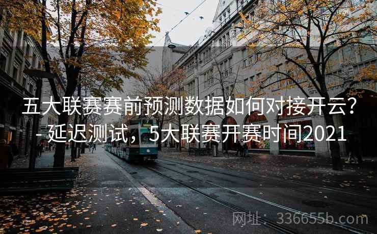 五大联赛赛前预测数据如何对接开云？ - 延迟测试，5大联赛开赛时间2021