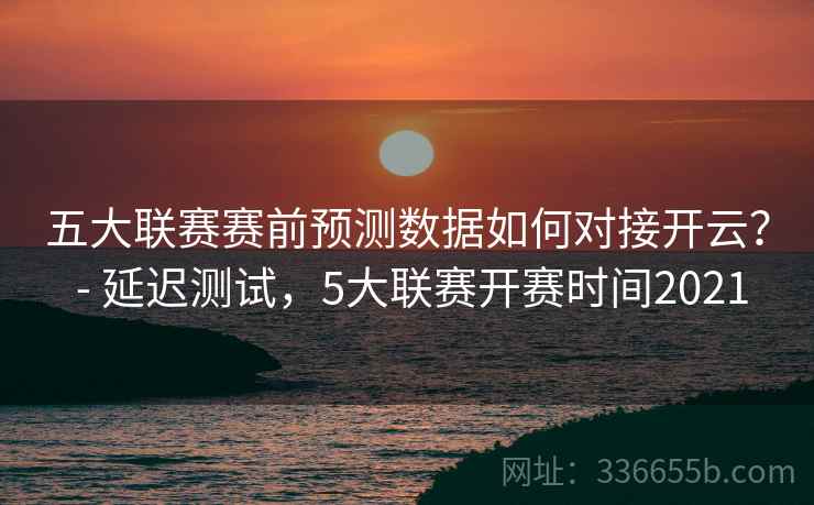 五大联赛赛前预测数据如何对接开云？ - 延迟测试，5大联赛开赛时间2021