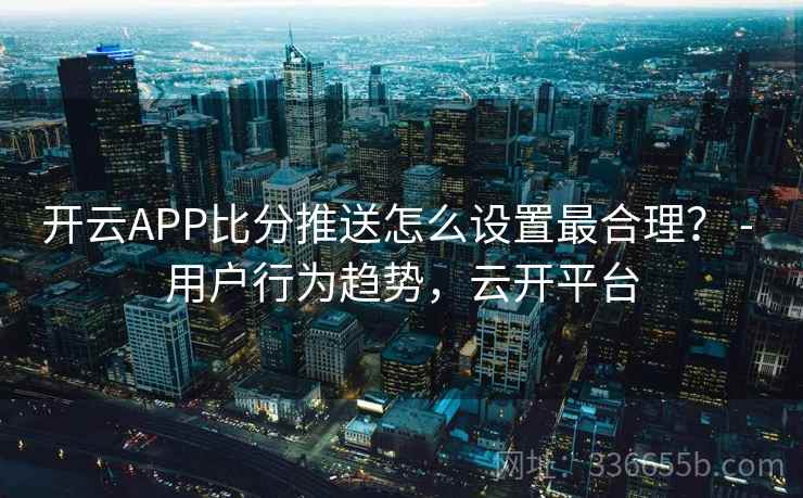 开云APP比分推送怎么设置最合理？ - 用户行为趋势，云开平台
