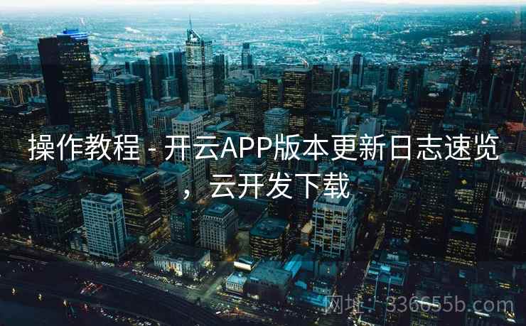 操作教程 - 开云APP版本更新日志速览，云开发下载